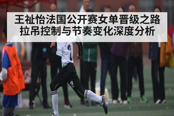 王祉怡法国公开赛女单晋级之路 拉吊控制与节奏变化深度分析 - kaiyun sports