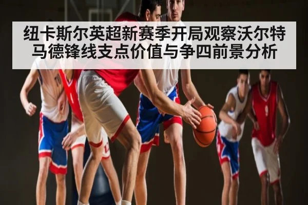 纽卡斯尔英超新赛季开局观察沃尔特马德锋线支点价值与争四前景分析 - kaiyun sports